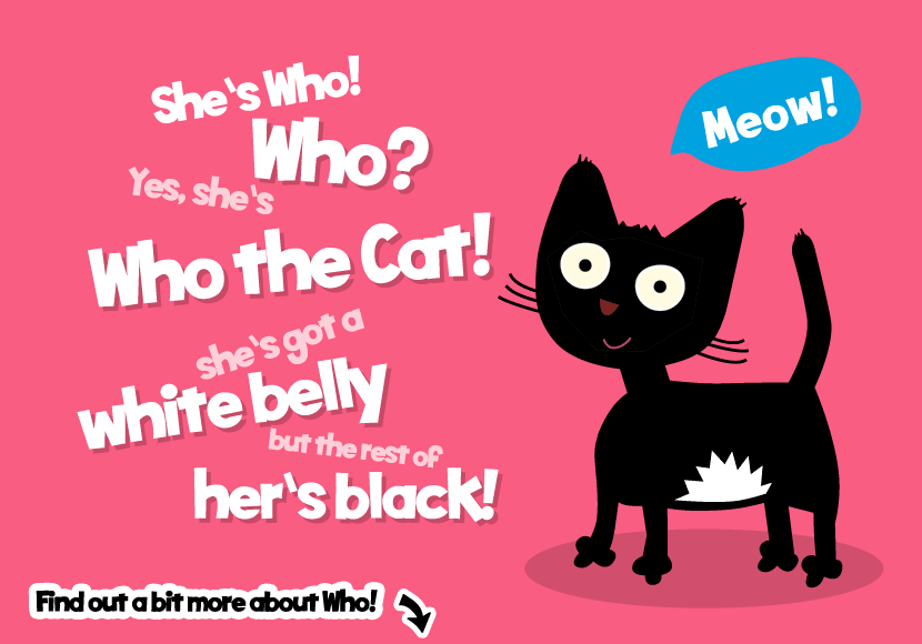 She's Who! Who? Yes she's Who the Cat! She's got a white belly but the rest of her's black!