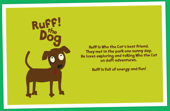 Ruff is Who the Cat's best friend. They met in the park one sunny day. He loves exploring and taking Who the Cat on daft adventures. Ruff is full of energy and fun!