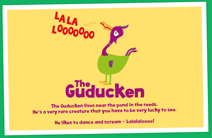 The Guducken lives near the pond in the reeds. He's a very rare creature that you have
to be very lucky to see. He likes to dance and scream - Lalalaloooo!